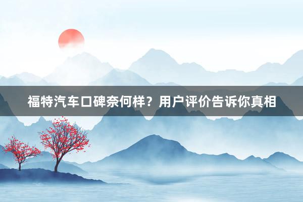 福特汽车口碑奈何样？用户评价告诉你真相
