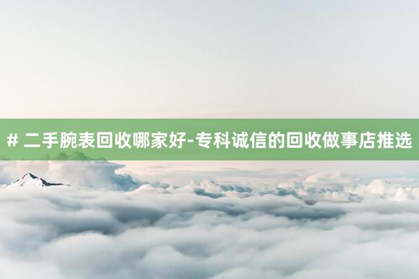 # 二手腕表回收哪家好-专科诚信的回收做事店推选