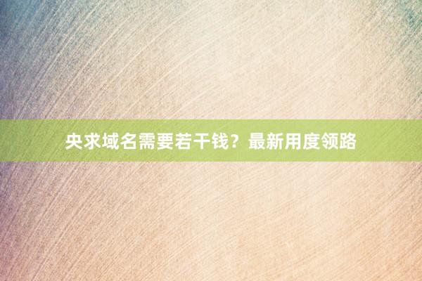 央求域名需要若干钱？最新用度领路