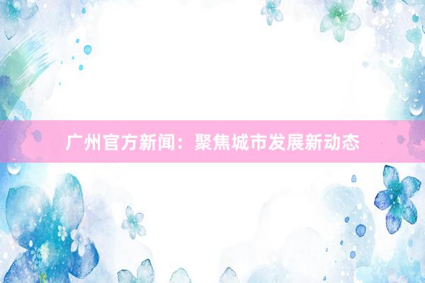 广州官方新闻：聚焦城市发展新动态
