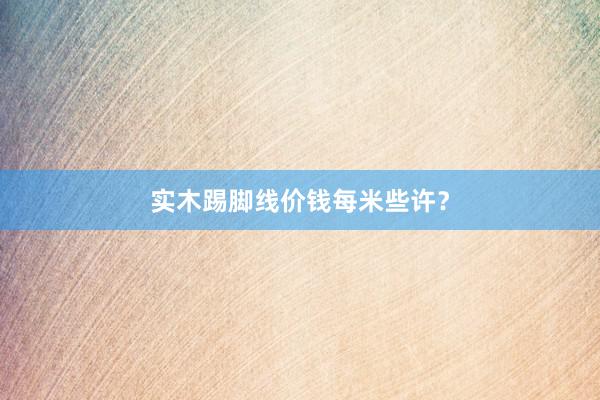 实木踢脚线价钱每米些许？