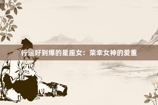 行运好到爆的星座女：荣幸女神的爱重