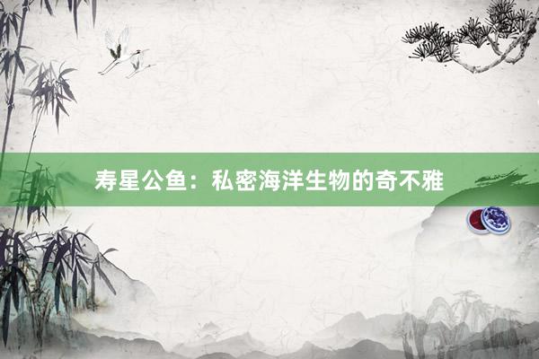 寿星公鱼：私密海洋生物的奇不雅